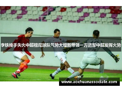 李铁接手失火中超榜尾球队气势大增新带领一方进军中超发挥火势