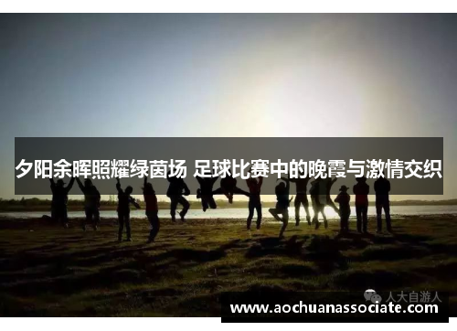 夕阳余晖照耀绿茵场 足球比赛中的晚霞与激情交织