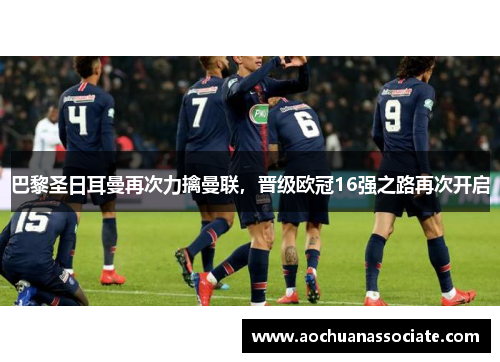 巴黎圣日耳曼再次力擒曼联，晋级欧冠16强之路再次开启