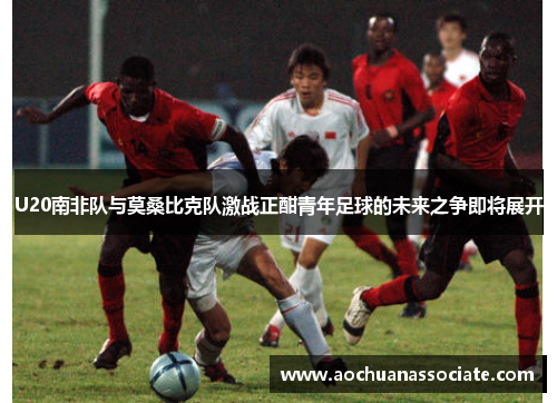 U20南非队与莫桑比克队激战正酣青年足球的未来之争即将展开
