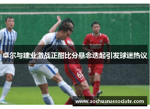 卓尔与建业激战正酣比分悬念迭起引发球迷热议