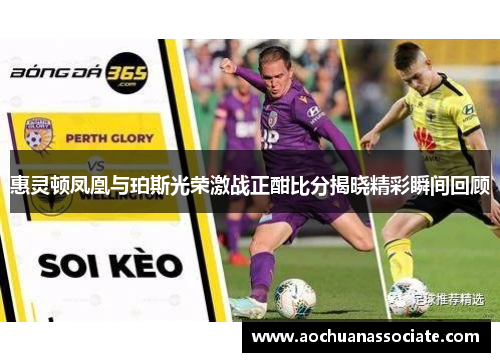 惠灵顿凤凰与珀斯光荣激战正酣比分揭晓精彩瞬间回顾