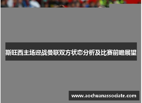 斯旺西主场迎战曼联双方状态分析及比赛前瞻展望