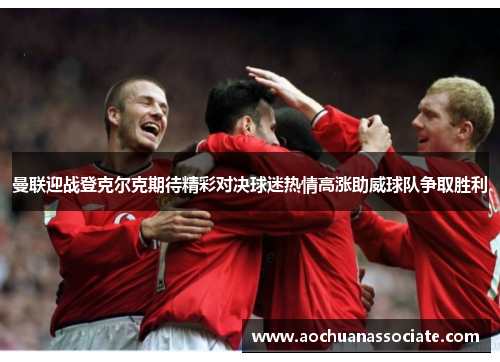 曼联迎战登克尔克期待精彩对决球迷热情高涨助威球队争取胜利